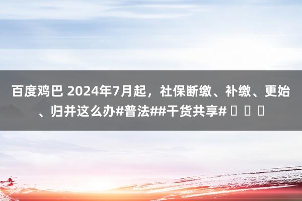 百度鸡巴 2024年7月起，社保断缴、补缴、更始、归并这么办#普法##干货共享# ​​​