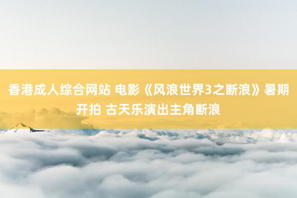 香港成人综合网站 电影《风浪世界3之断浪》暑期开拍 古天乐演出主角断浪