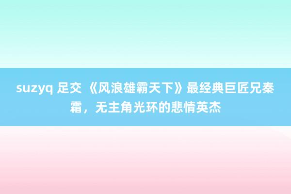 suzyq 足交 《风浪雄霸天下》最经典巨匠兄秦霜，无主角光环的悲情英杰