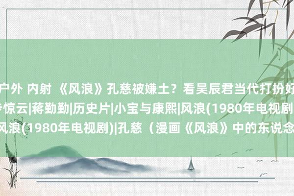 户外 内射 《风浪》孔慈被嫌土？看吴辰君当代打扮好意思出新高度|双儿|步惊云|蒋勤勤|历史片|小宝与康熙|风浪(1980年电视剧)|孔慈（漫画《风浪》中的东说念主物）