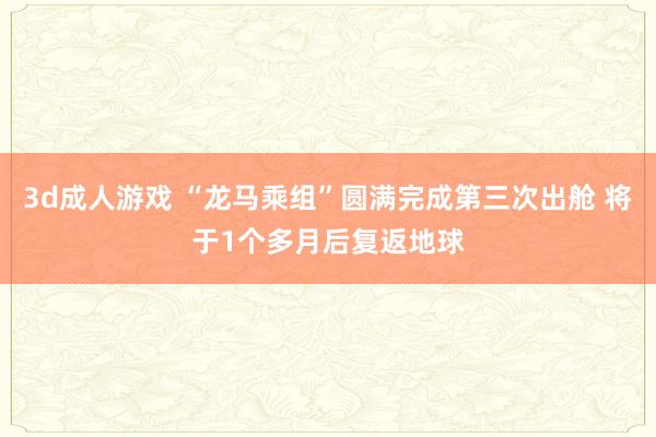 3d成人游戏 “龙马乘组”圆满完成第三次出舱 将于1个多月后复返地球