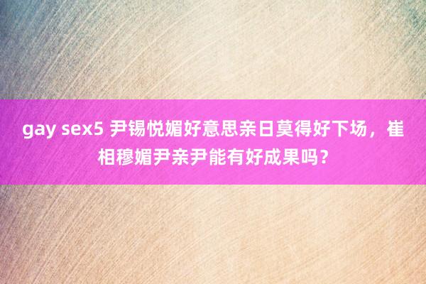 gay sex5 尹锡悦媚好意思亲日莫得好下场，崔相穆媚尹亲尹能有好成果吗？