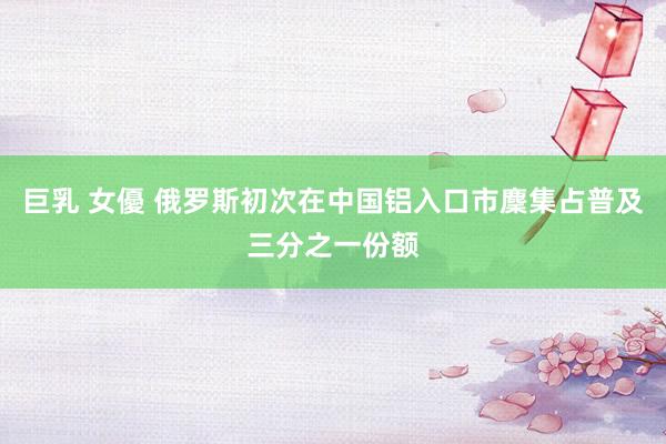 巨乳 女優 俄罗斯初次在中国铝入口市麇集占普及三分之一份额
