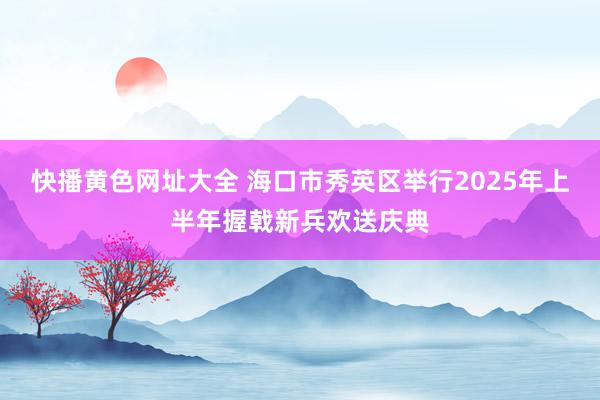 快播黄色网址大全 海口市秀英区举行2025年上半年握戟新兵欢送庆典