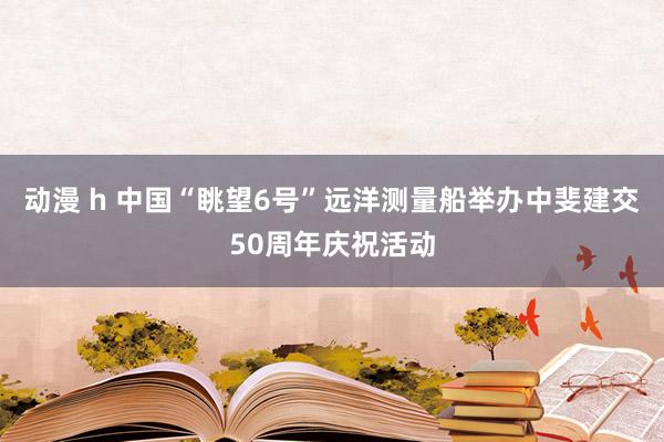 动漫 h 中国“眺望6号”远洋测量船举办中斐建交50周年庆祝活动