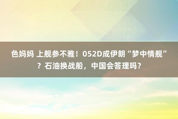 色妈妈 上舰参不雅！052D成伊朗“梦中情舰”？石油换战船，中国会答理吗？