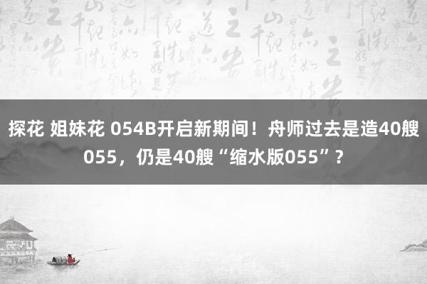 探花 姐妹花 054B开启新期间！舟师过去是造40艘055，仍是40艘“缩水版055”？
