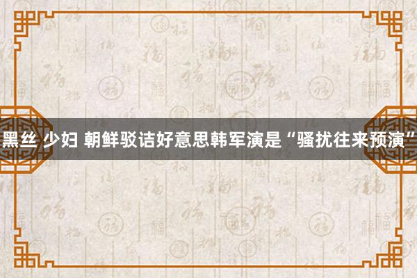黑丝 少妇 朝鲜驳诘好意思韩军演是“骚扰往来预演”