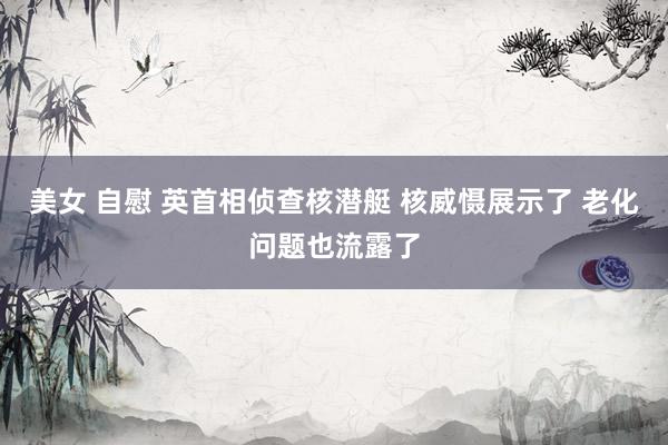 美女 自慰 英首相侦查核潜艇 核威慑展示了 老化问题也流露了