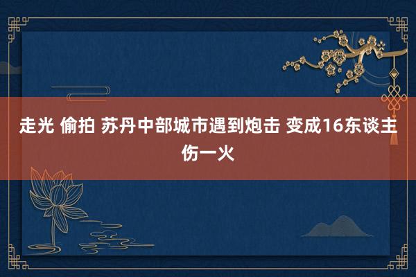 走光 偷拍 苏丹中部城市遇到炮击 变成16东谈主伤一火