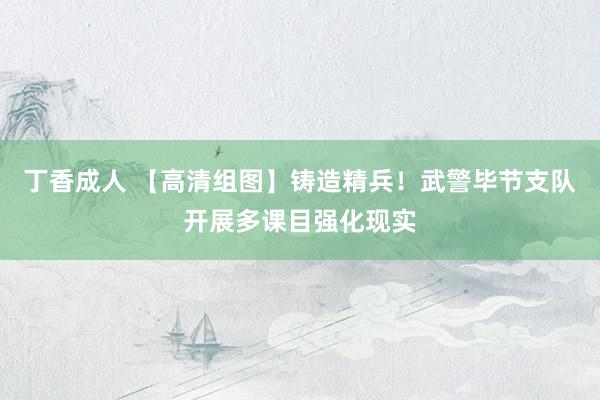 丁香成人 【高清组图】铸造精兵！武警毕节支队开展多课目强化现实