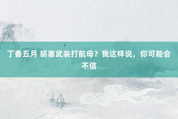 丁香五月 胡塞武装打航母？我这样说，你可能会不信