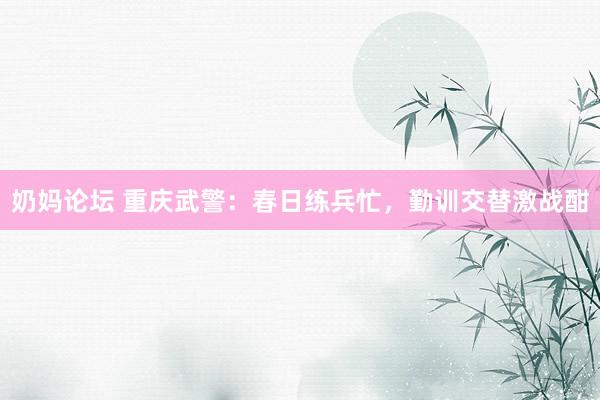 奶妈论坛 重庆武警：春日练兵忙，勤训交替激战酣