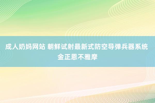 成人奶妈网站 朝鲜试射最新式防空导弹兵器系统 金正恩不雅摩