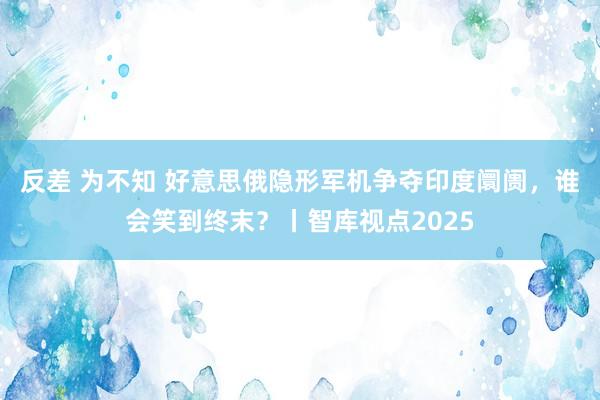 反差 为不知 好意思俄隐形军机争夺印度阛阓，谁会笑到终末？丨智库视点2025