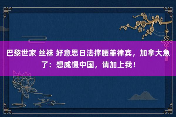 巴黎世家 丝袜 好意思日法撑腰菲律宾，加拿大急了：想威慑中国，请加上我！
