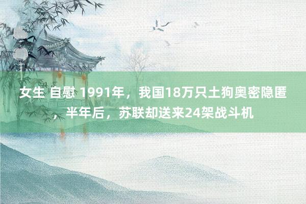 女生 自慰 1991年，我国18万只土狗奥密隐匿，半年后，苏联却送来24架战斗机