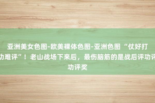 亚洲美女色图-欧美裸体色图-亚洲色图 “仗好打，功难评”！老山战场下来后，最伤脑筋的是战后评功评奖