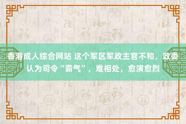 香港成人综合网站 这个军区军政主官不和，政委认为司令“霸气”，难相处，愈演愈烈