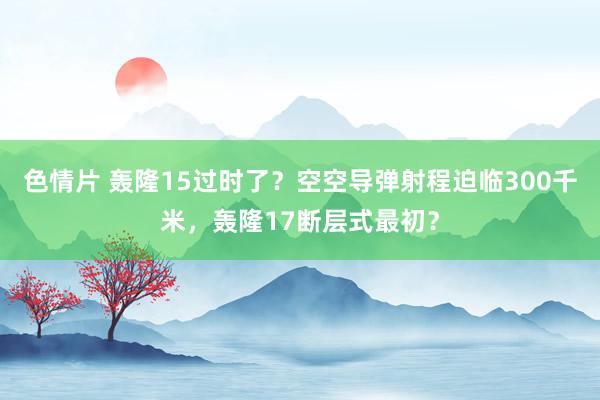 色情片 轰隆15过时了？空空导弹射程迫临300千米，轰隆17断层式最初？