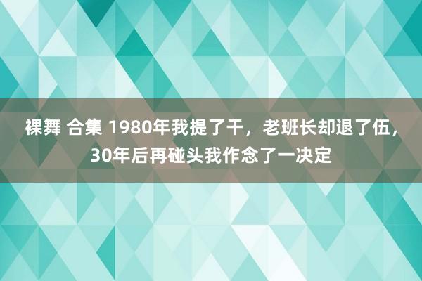 裸舞 合集 1980年我提了干，老班长却退了伍，30年后再碰头我作念了一决定