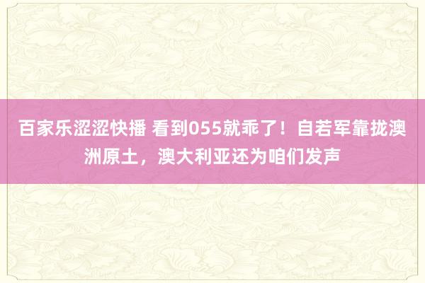 百家乐涩涩快播 看到055就乖了！自若军靠拢澳洲原土，澳大利亚还为咱们发声