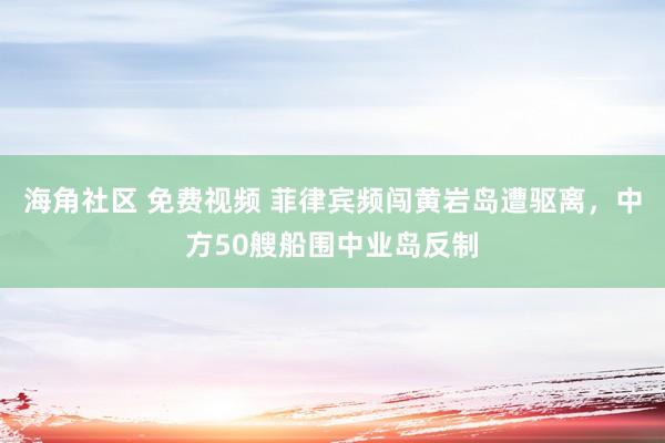 海角社区 免费视频 菲律宾频闯黄岩岛遭驱离，中方50艘船围中业岛反制