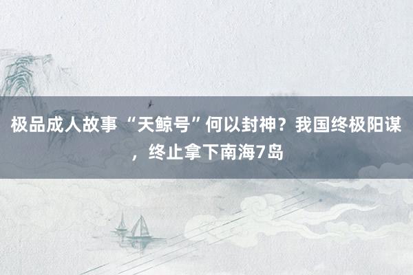 极品成人故事 “天鲸号”何以封神？我国终极阳谋，终止拿下南海7岛
