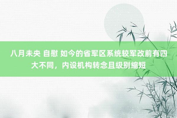 八月未央 自慰 如今的省军区系统较军改前有四大不同，内设机构转念且级别缩短