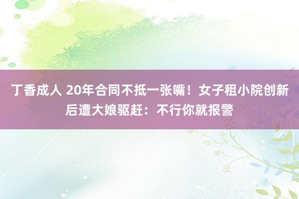 丁香成人 20年合同不抵一张嘴！女子租小院创新后遭大娘驱赶：不行你就报警