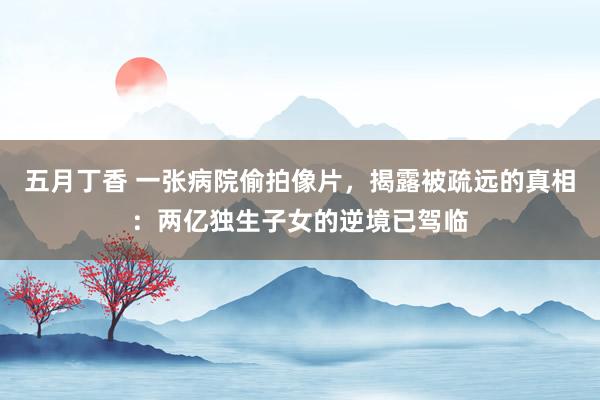 五月丁香 一张病院偷拍像片，揭露被疏远的真相：两亿独生子女的逆境已驾临