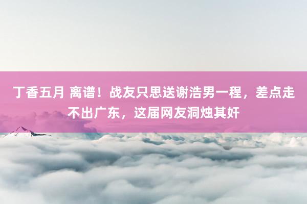 丁香五月 离谱！战友只思送谢浩男一程，差点走不出广东，这届网友洞烛其奸