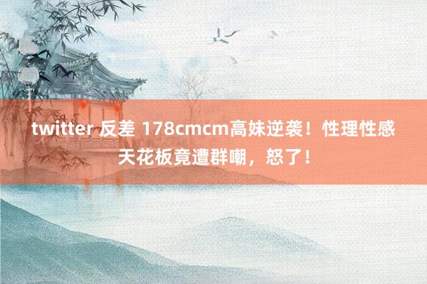 twitter 反差 178cmcm高妹逆袭！性理性感天花板竟遭群嘲，怒了！