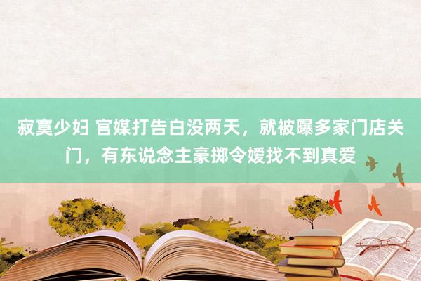 寂寞少妇 官媒打告白没两天，就被曝多家门店关门，有东说念主豪掷令嫒找不到真爱