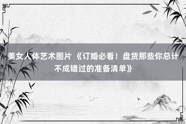 美女人体艺术图片 《订婚必看！盘货那些你总计不成错过的准备清单》