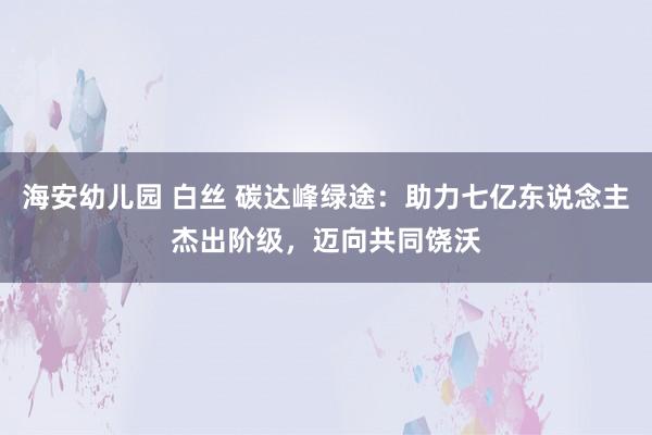 海安幼儿园 白丝 碳达峰绿途：助力七亿东说念主杰出阶级，迈向共同饶沃