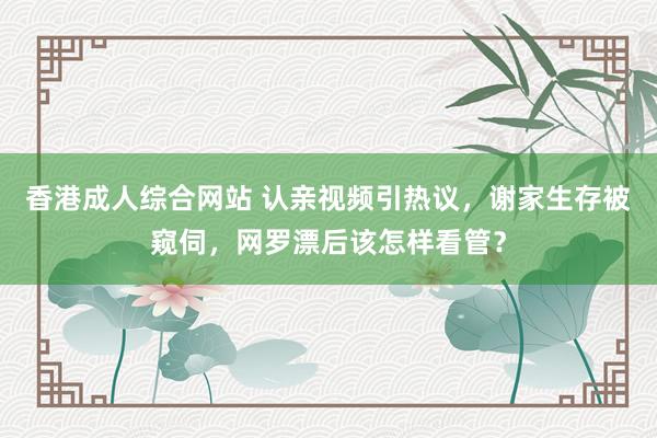 香港成人综合网站 认亲视频引热议，谢家生存被窥伺，网罗漂后该怎样看管？