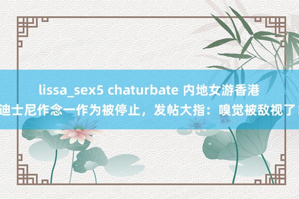 lissa_sex5 chaturbate 内地女游香港迪士尼作念一作为被停止，发帖大指：嗅觉被敌视了！