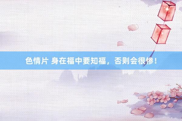 色情片 身在福中要知福，否则会很惨！