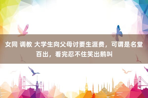 女同 调教 大学生向父母讨要生涯费，可谓是名堂百出，看完忍不住笑出鹅叫