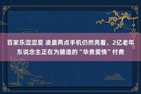 百家乐涩涩爱 凌晨两点手机仍然亮着，2亿老年东说念主正在为臆造的“华贵爱情”付费