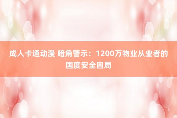 成人卡通动漫 暗角警示：1200万物业从业者的国度安全困局