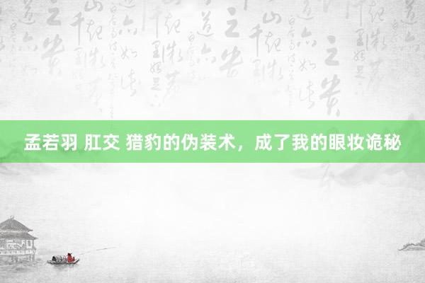 孟若羽 肛交 猎豹的伪装术，成了我的眼妆诡秘