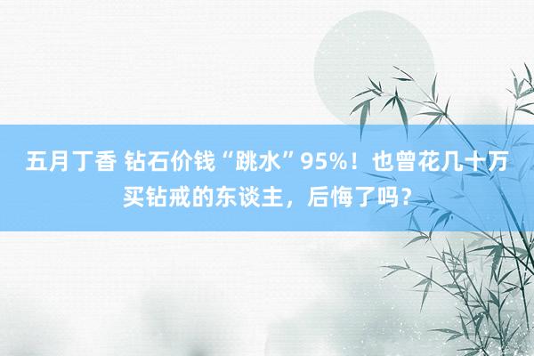五月丁香 钻石价钱“跳水”95%！也曾花几十万买钻戒的东谈主，后悔了吗？