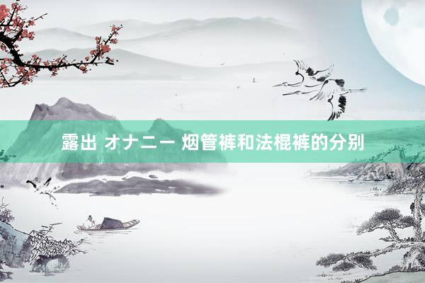露出 オナニー 烟管裤和法棍裤的分别