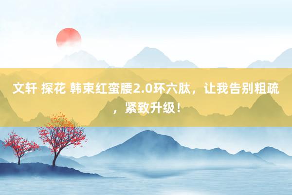 文轩 探花 韩束红蛮腰2.0环六肽，让我告别粗疏，紧致升级！