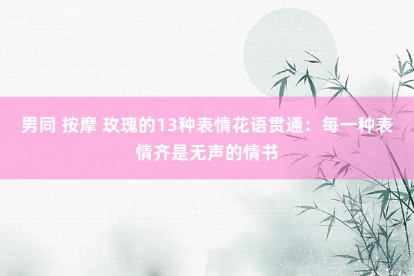男同 按摩 玫瑰的13种表情花语贯通：每一种表情齐是无声的情书