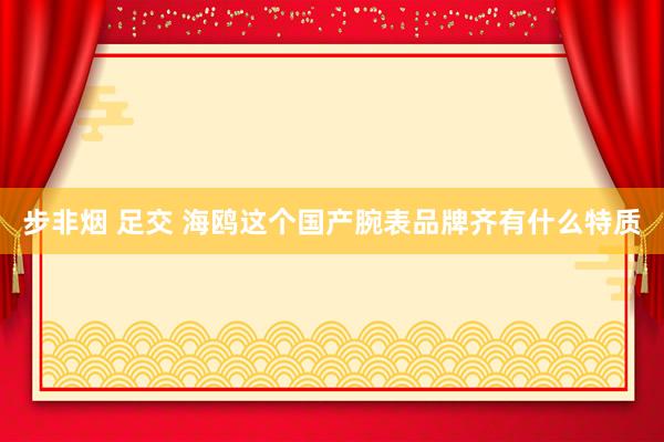 步非烟 足交 海鸥这个国产腕表品牌齐有什么特质