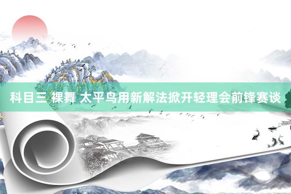 科目三 裸舞 太平鸟用新解法掀开轻理会前锋赛谈