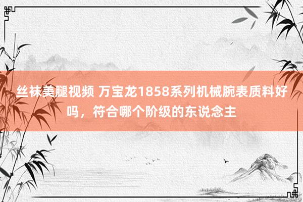丝袜美腿视频 万宝龙1858系列机械腕表质料好吗，符合哪个阶级的东说念主